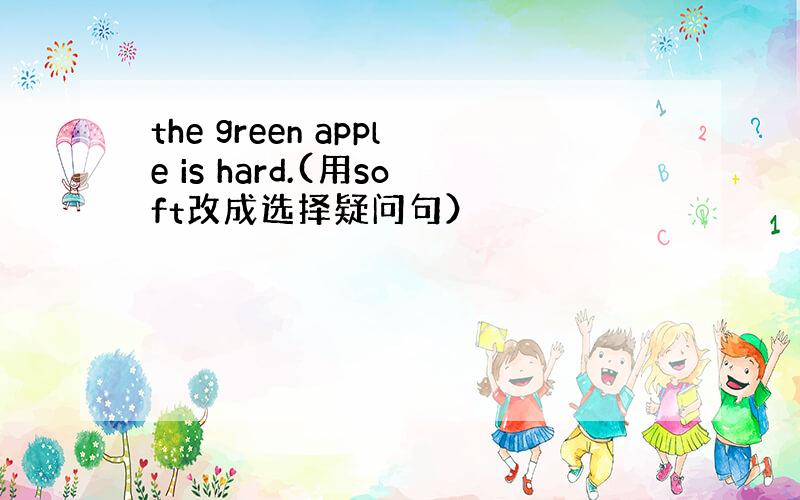 the green apple is hard.(用soft改成选择疑问句）