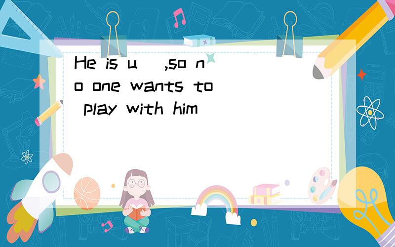 He is u＿ ,so no one wants to play with him