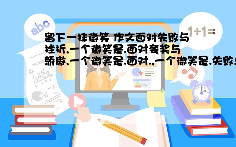 留下一抹微笑 作文面对失败与挫折,一个微笑是.面对夸奖与骄傲,一个微笑是.面对.,一个微笑是.失败与挫折只是暂时的,只要