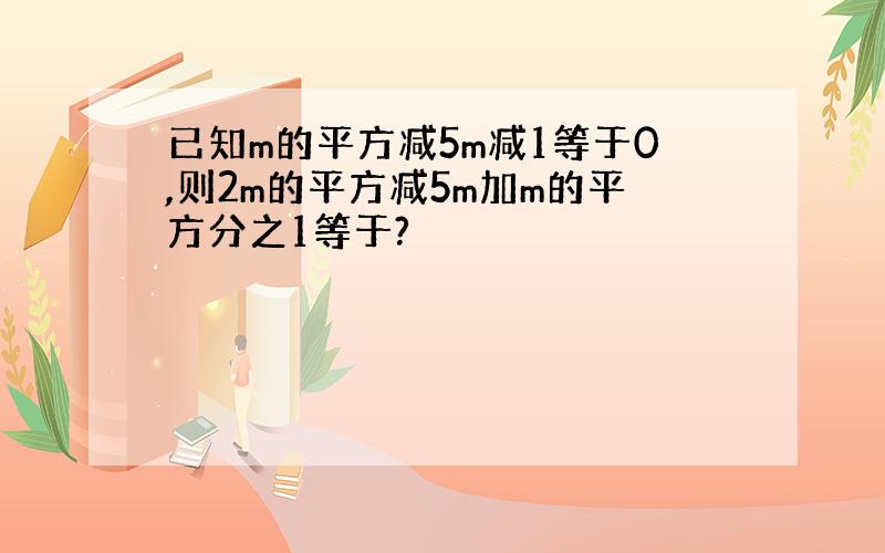 已知m的平方减5m减1等于0,则2m的平方减5m加m的平方分之1等于?