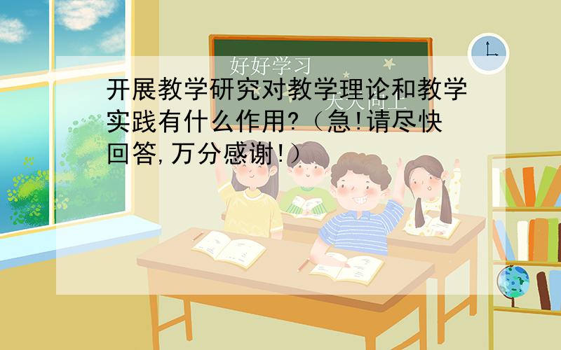 开展教学研究对教学理论和教学实践有什么作用?（急!请尽快回答,万分感谢!）