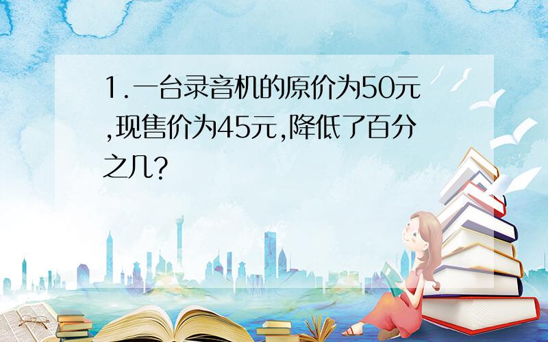 1.一台录音机的原价为50元,现售价为45元,降低了百分之几?