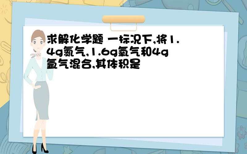 求解化学题 一标况下,将1.4g氮气,1.6g氧气和4g氩气混合,其体积是