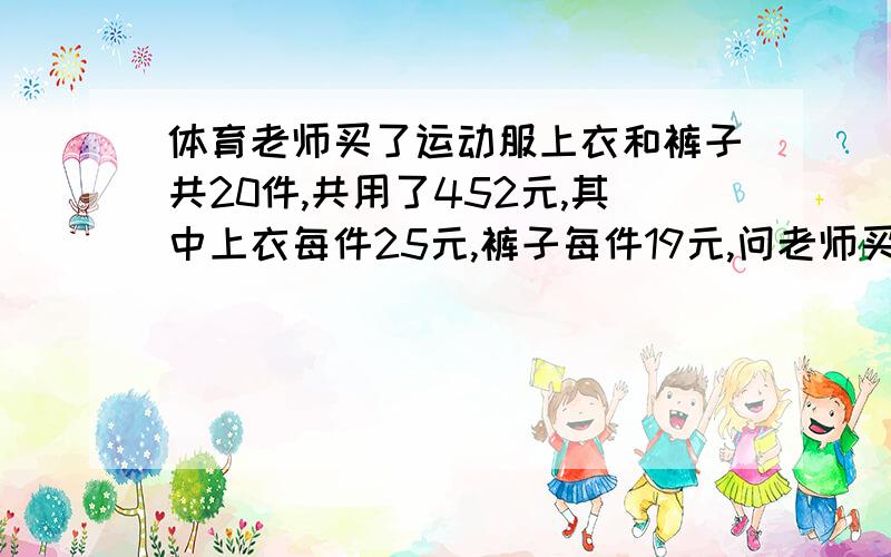 体育老师买了运动服上衣和裤子共20件,共用了452元,其中上衣每件25元,裤子每件19元,问老师买上衣和裤子各