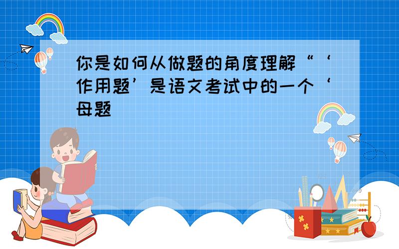 你是如何从做题的角度理解“‘作用题’是语文考试中的一个‘母题