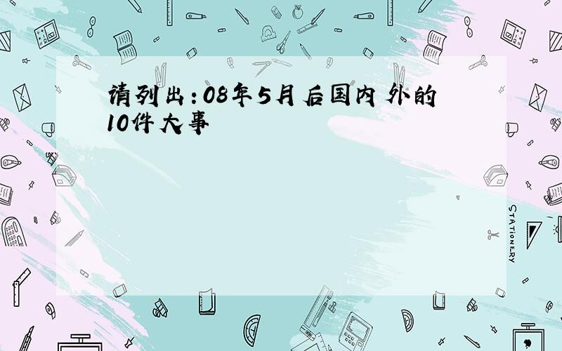 请列出：08年5月后国内外的10件大事