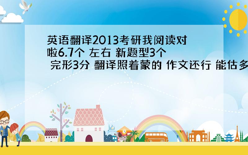 英语翻译2013考研我阅读对啦6.7个 左右 新题型3个 完形3分 翻译照着蒙的 作文还行 能估多少分啊 黑龙江省………