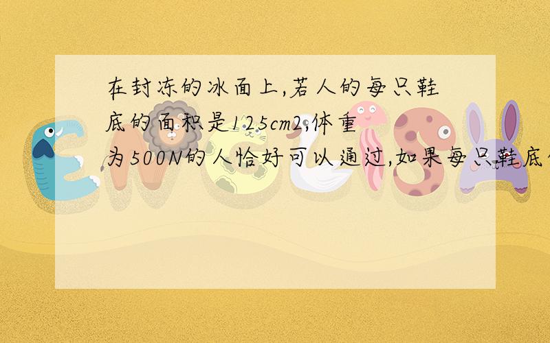 在封冻的冰面上,若人的每只鞋底的面积是125cm2,体重为500N的人恰好可以通过,如果每只鞋底的面积为175cm2,体