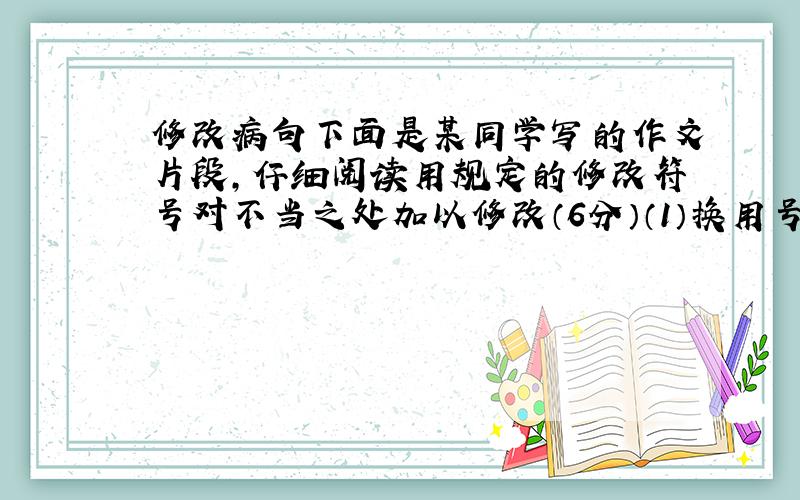 修改病句下面是某同学写的作文片段,仔细阅读用规定的修改符号对不当之处加以修改（6分）（1）换用号：（2）增补号：（3）删