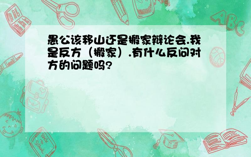 愚公该移山还是搬家辩论会.我是反方（搬家）.有什么反问对方的问题吗?