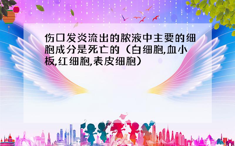 伤口发炎流出的脓液中主要的细胞成分是死亡的（白细胞,血小板,红细胞,表皮细胞）