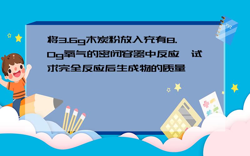 将3.6g木炭粉放入充有8.0g氧气的密闭容器中反应,试求完全反应后生成物的质量