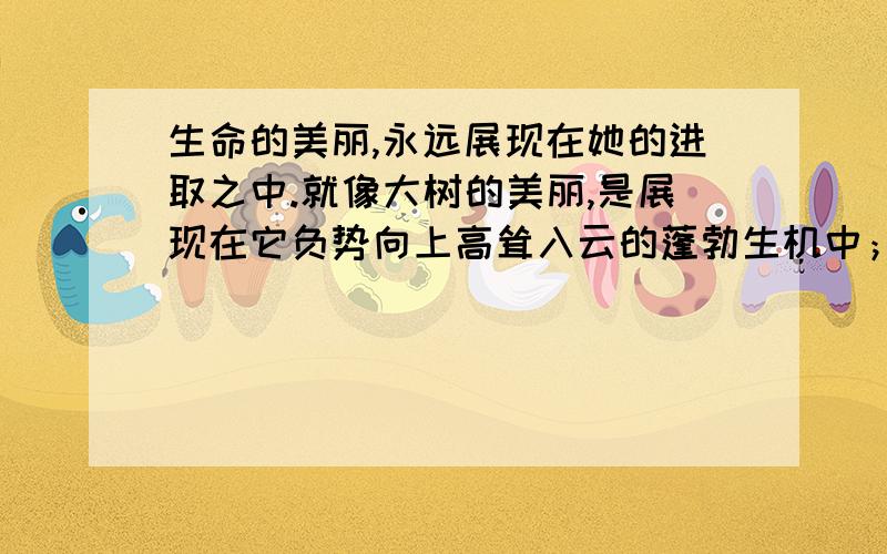 生命的美丽,永远展现在她的进取之中.就像大树的美丽,是展现在它负势向上高耸入云的蓬勃生机中；就像＿＿＿＿,是展现在＿＿＿