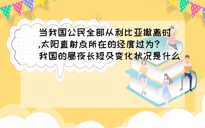 当我国公民全部从利比亚撤离时,太阳直射点所在的经度过为?我国的昼夜长短及变化状况是什么