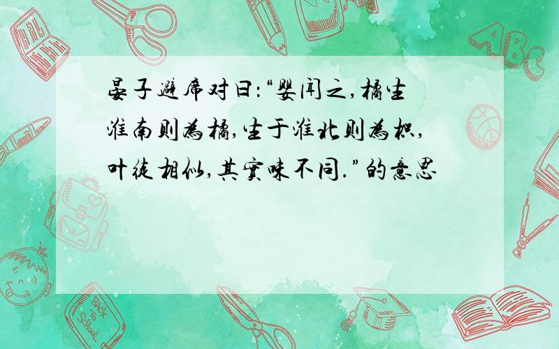 晏子避席对曰：“婴闻之,橘生淮南则为橘,生于淮北则为枳,叶徒相似,其实味不同.”的意思