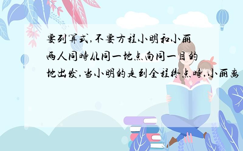 要列算式,不要方程小明和小丽两人同时从同一地点向同一目的地出发,当小明的走到全程终点时,小丽离目的地还有120米.已知小