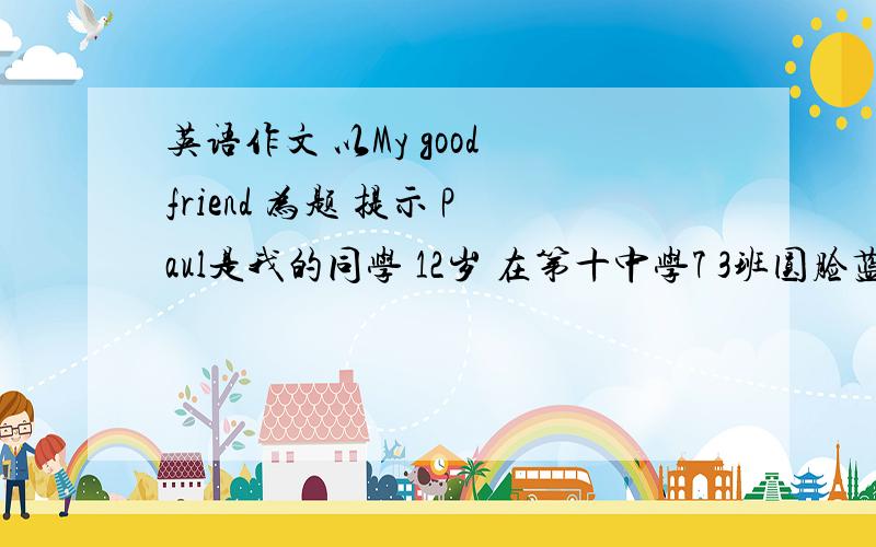 英语作文 以My good friend 为题 提示 Paul是我的同学 12岁 在第十中学7 3班圆脸蓝眼睛卷发戴眼镜