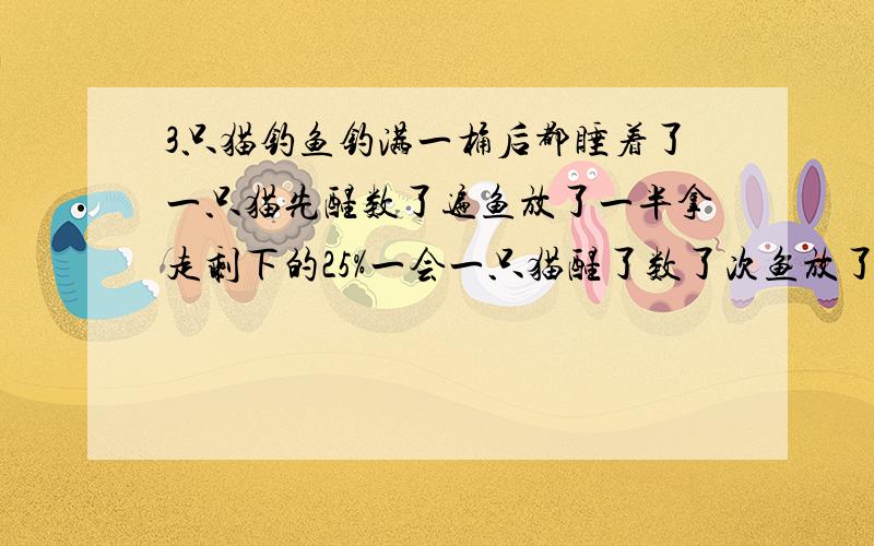 3只猫钓鱼钓满一桶后都睡着了一只猫先醒数了遍鱼放了一半拿走剩下的25%一会一只猫醒了数了次鱼放了一半