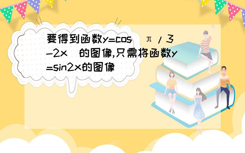 要得到函数y=cos（π/3-2x）的图像,只需将函数y=sin2x的图像______