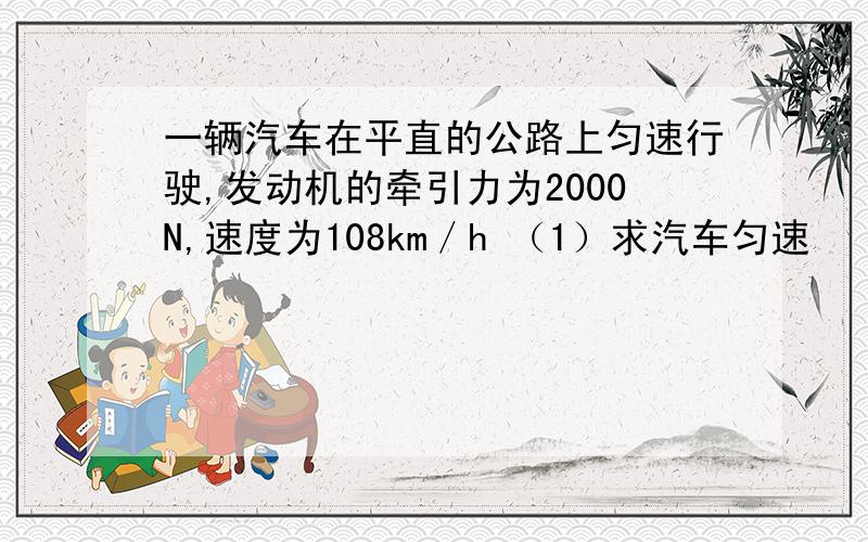 一辆汽车在平直的公路上匀速行驶,发动机的牵引力为2000N,速度为108km／h （1）求汽车匀速