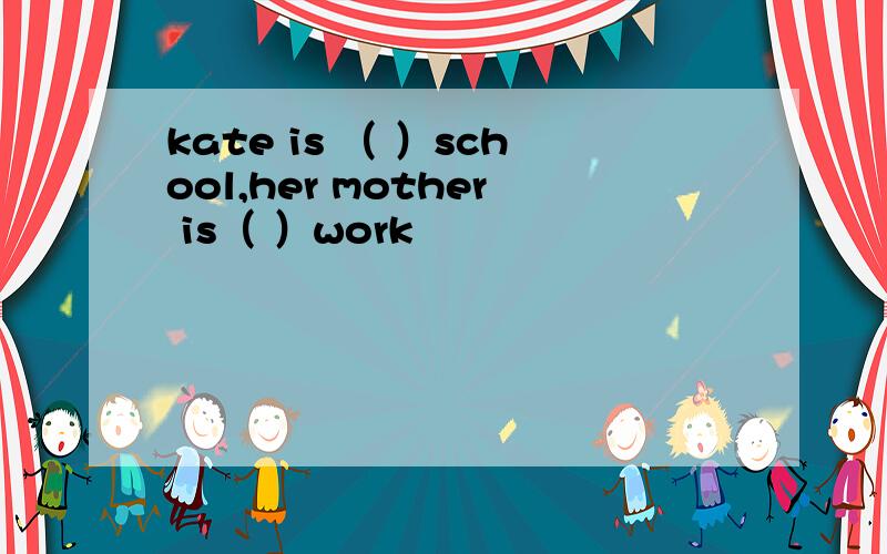 kate is （ ）school,her mother is（ ）work