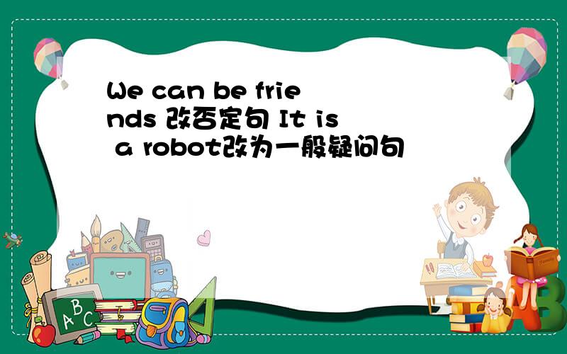 We can be friends 改否定句 It is a robot改为一般疑问句