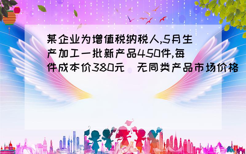 某企业为增值税纳税人,5月生产加工一批新产品450件,每件成本价380元（无同类产品市场价格）,全部售给本企业职工,取得