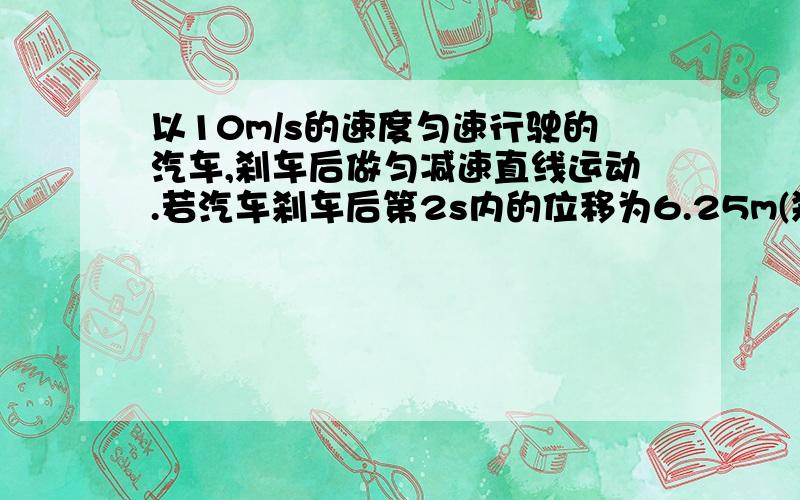 以10m/s的速度匀速行驶的汽车,刹车后做匀减速直线运动.若汽车刹车后第2s内的位移为6.25m(刹车时间超过2s）,则