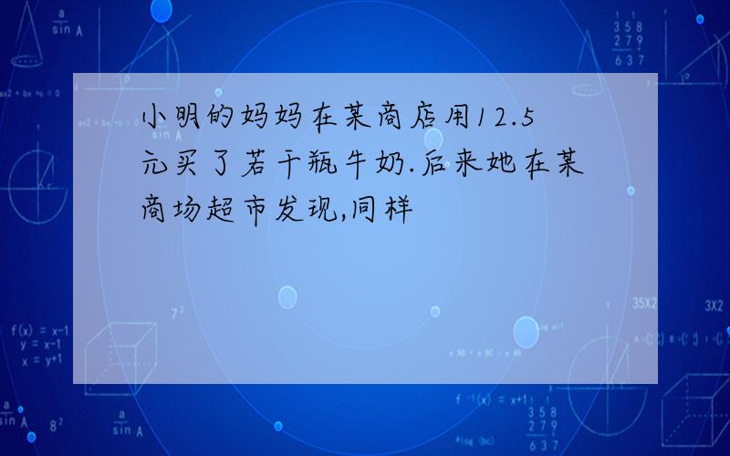 小明的妈妈在某商店用12.5元买了若干瓶牛奶.后来她在某商场超市发现,同样