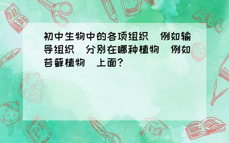 初中生物中的各项组织（例如输导组织）分别在哪种植物（例如苔藓植物）上面?