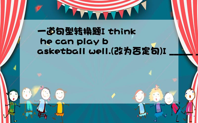 一道句型转换题I think he can play basketball well.(改为否定句)I _____ __