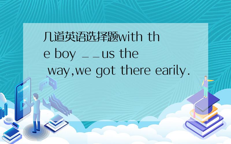 几道英语选择题with the boy __us the way,we got there earily.