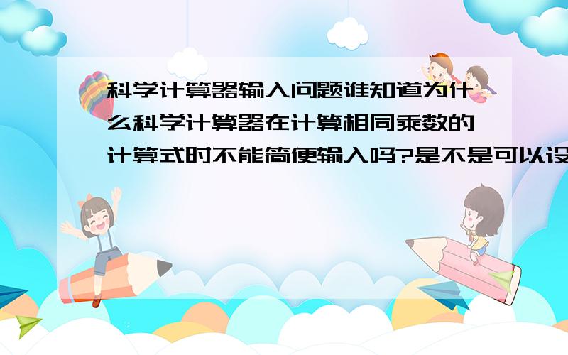 科学计算器输入问题谁知道为什么科学计算器在计算相同乘数的计算式时不能简便输入吗?是不是可以设定呀?我用的是卡西欧的.我说