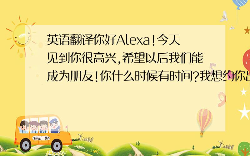 英语翻译你好Alexa!今天见到你很高兴,希望以后我们能成为朋友!你什么时候有时间?我想约你出来玩可以吗?