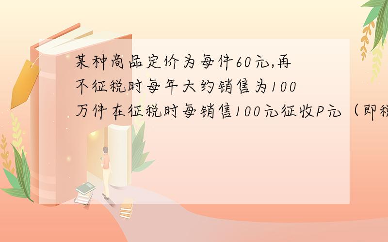 某种商品定价为每件60元,再不征税时每年大约销售为100万件在征税时每销售100元征收P元（即税率为P%）于是每年销售量