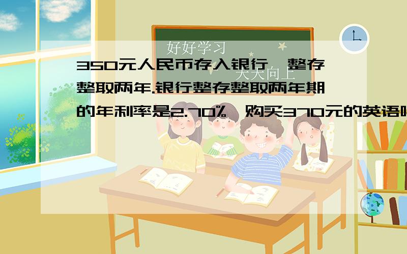 350元人民币存入银行,整存整取两年.银行整存整取两年期的年利率是2.70%,购买370元的英语吗?利息率20%