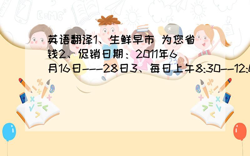 英语翻译1、生鲜早市 为您省钱2、促销日期：2011年6月16日---28日3、每日上午8:30--12:00 12:0