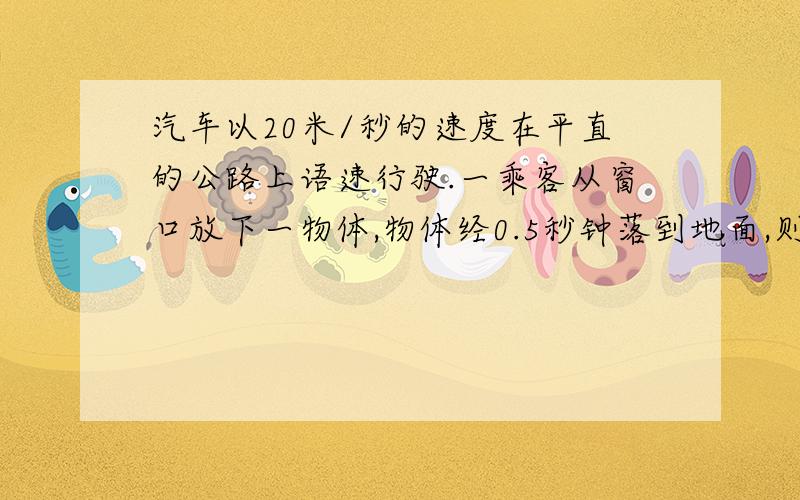 汽车以20米/秒的速度在平直的公路上语速行驶.一乘客从窗口放下一物体,物体经0.5秒钟落到地面,则物体与车