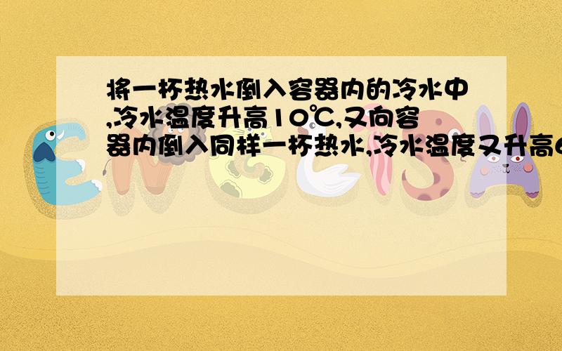 将一杯热水倒入容器内的冷水中,冷水温度升高10℃,又向容器内倒入同样一杯热水,冷水温度又升高6℃,若再向容器内倒入同样一