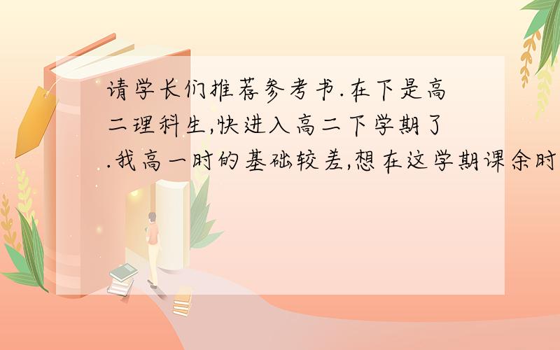 请学长们推荐参考书.在下是高二理科生,快进入高二下学期了.我高一时的基础较差,想在这学期课余时间把高一的知识一点点补回来