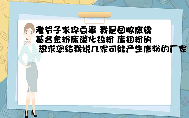 老爷子求你点事 我是回收废镍基合金粉废碳化钨粉 废钼粉的 想求您给我说几家可能产生废粉的厂家