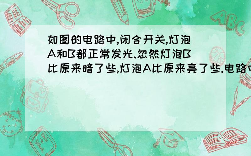 如图的电路中,闭合开关,灯泡A和B都正常发光.忽然灯泡B比原来暗了些,灯泡A比原来亮了些.电路中发生的故障是什么?原因?