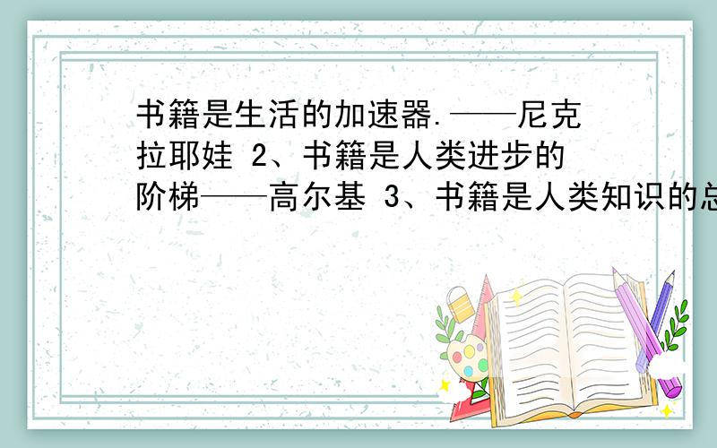 书籍是生活的加速器.——尼克拉耶娃 2、书籍是人类进步的阶梯——高尔基 3、书籍是人类知识的总统—