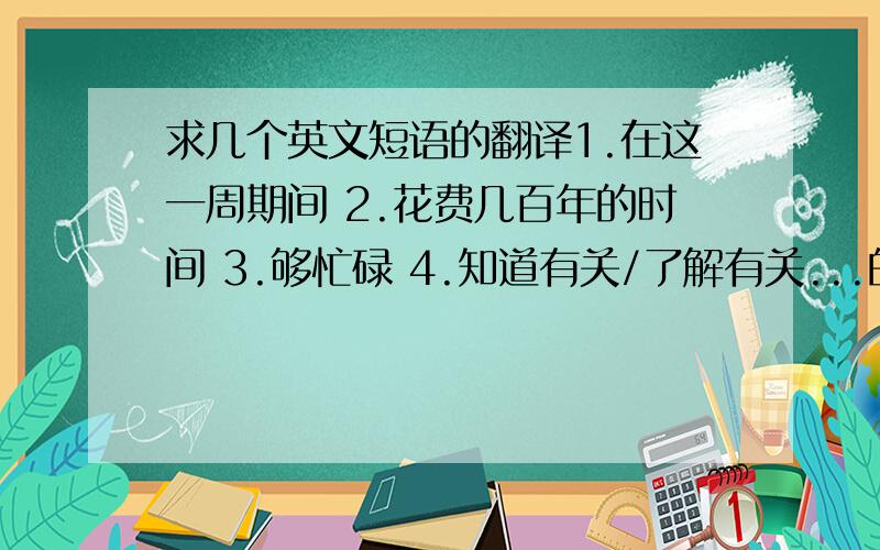 求几个英文短语的翻译1.在这一周期间 2.花费几百年的时间 3.够忙碌 4.知道有关/了解有关...的情况 5.加入/参