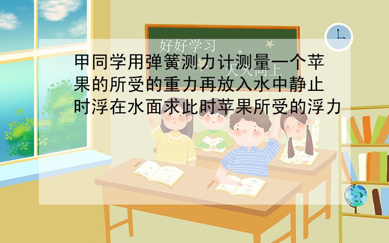 甲同学用弹簧测力计测量一个苹果的所受的重力再放入水中静止时浮在水面求此时苹果所受的浮力