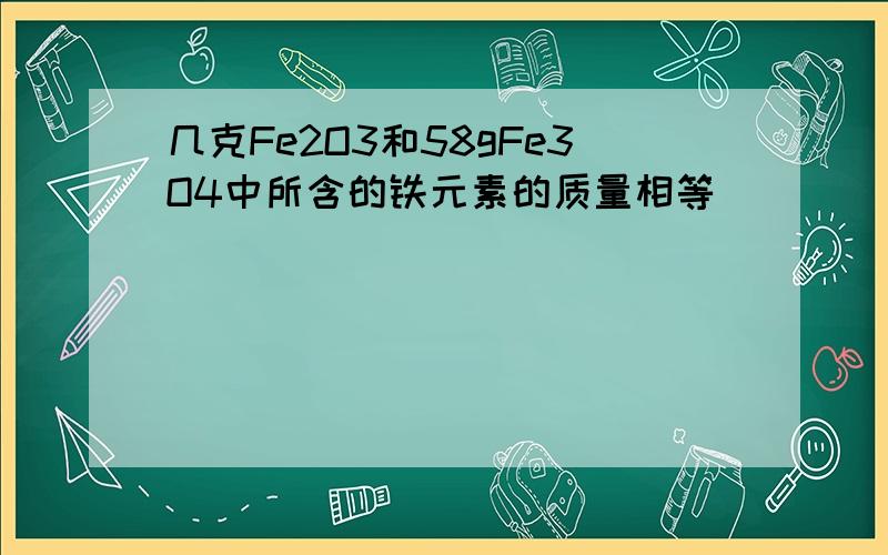 几克Fe2O3和58gFe3O4中所含的铁元素的质量相等