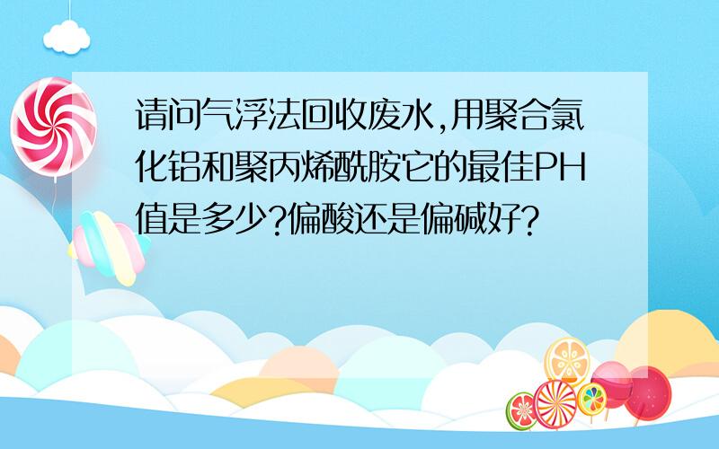 请问气浮法回收废水,用聚合氯化铝和聚丙烯酰胺它的最佳PH值是多少?偏酸还是偏碱好?