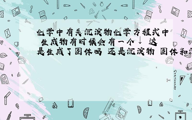 化学中有关沉淀物化学方程式中 生成物有时候会有一个↓ 这是生成了固体吗 还是沉淀物 固体和沉淀物有什么关系 还有 如果反