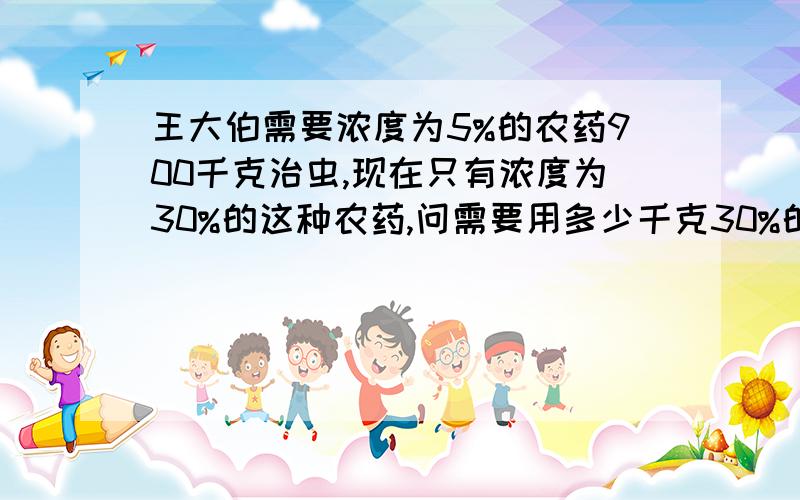 王大伯需要浓度为5%的农药900千克治虫,现在只有浓度为30%的这种农药,问需要用多少千克30%的农药,加多少千克的水才