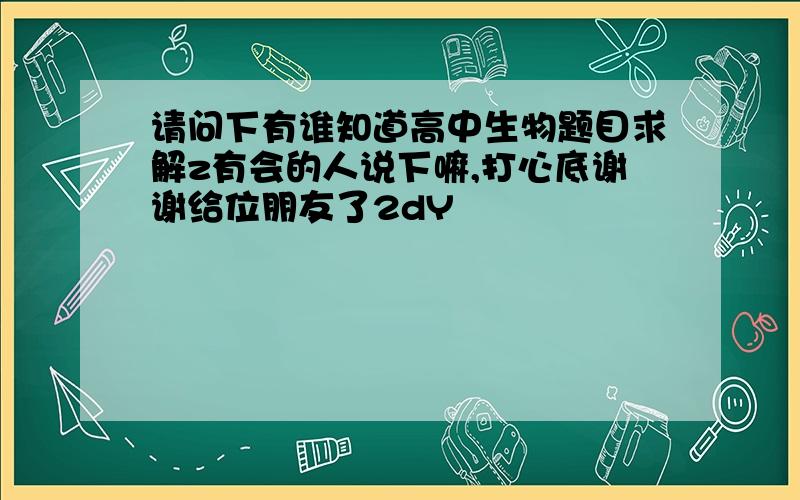 请问下有谁知道高中生物题目求解z有会的人说下嘛,打心底谢谢给位朋友了2dY